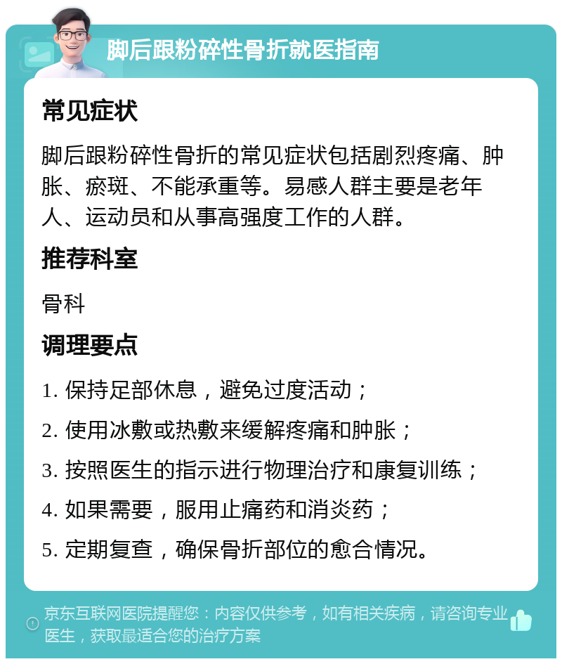 脚后跟粉碎性骨折就医指南 常见症状 脚后跟粉碎性骨折的常见症状包括剧烈疼痛、肿胀、瘀斑、不能承重等。易感人群主要是老年人、运动员和从事高强度工作的人群。 推荐科室 骨科 调理要点 1. 保持足部休息，避免过度活动； 2. 使用冰敷或热敷来缓解疼痛和肿胀； 3. 按照医生的指示进行物理治疗和康复训练； 4. 如果需要，服用止痛药和消炎药； 5. 定期复查，确保骨折部位的愈合情况。