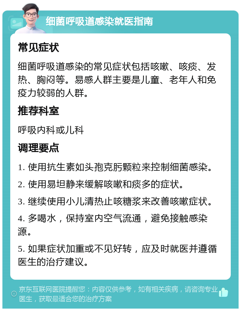 细菌呼吸道感染就医指南 常见症状 细菌呼吸道感染的常见症状包括咳嗽、咳痰、发热、胸闷等。易感人群主要是儿童、老年人和免疫力较弱的人群。 推荐科室 呼吸内科或儿科 调理要点 1. 使用抗生素如头孢克肟颗粒来控制细菌感染。 2. 使用易坦静来缓解咳嗽和痰多的症状。 3. 继续使用小儿清热止咳糖浆来改善咳嗽症状。 4. 多喝水，保持室内空气流通，避免接触感染源。 5. 如果症状加重或不见好转，应及时就医并遵循医生的治疗建议。