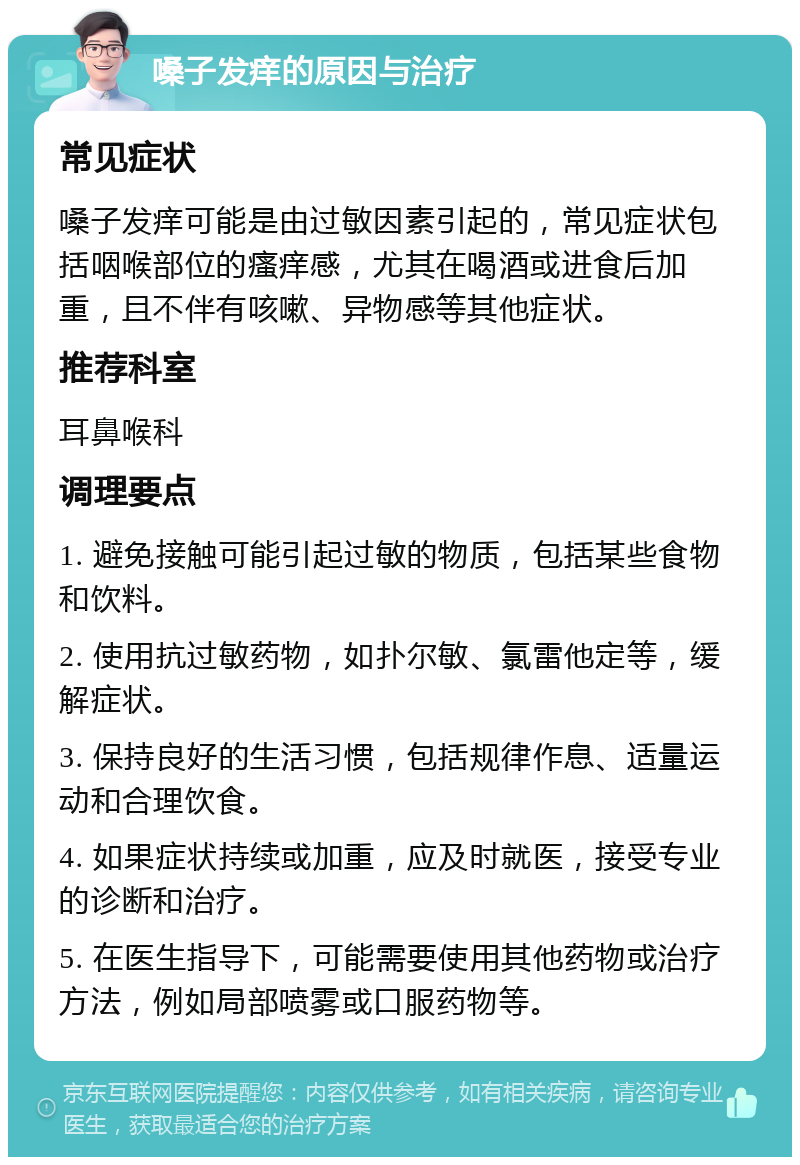 嗓子发痒的原因与治疗 常见症状 嗓子发痒可能是由过敏因素引起的，常见症状包括咽喉部位的瘙痒感，尤其在喝酒或进食后加重，且不伴有咳嗽、异物感等其他症状。 推荐科室 耳鼻喉科 调理要点 1. 避免接触可能引起过敏的物质，包括某些食物和饮料。 2. 使用抗过敏药物，如扑尔敏、氯雷他定等，缓解症状。 3. 保持良好的生活习惯，包括规律作息、适量运动和合理饮食。 4. 如果症状持续或加重，应及时就医，接受专业的诊断和治疗。 5. 在医生指导下，可能需要使用其他药物或治疗方法，例如局部喷雾或口服药物等。