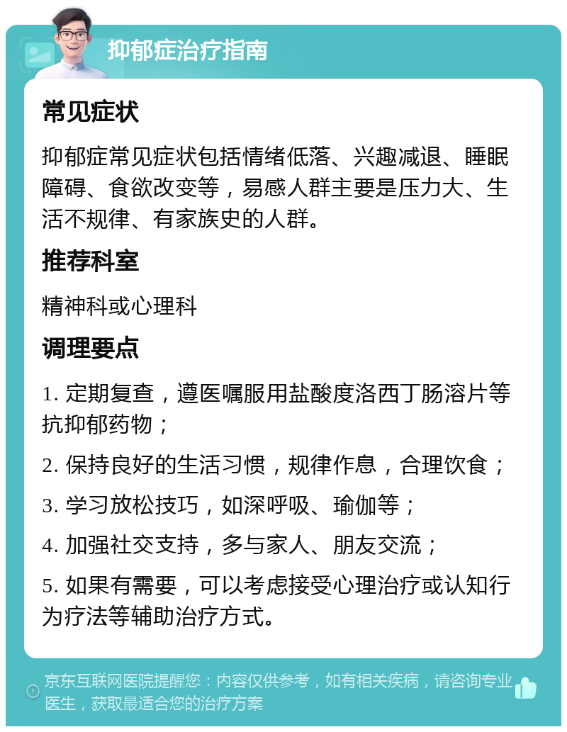 抑郁症治疗指南 常见症状 抑郁症常见症状包括情绪低落、兴趣减退、睡眠障碍、食欲改变等，易感人群主要是压力大、生活不规律、有家族史的人群。 推荐科室 精神科或心理科 调理要点 1. 定期复查，遵医嘱服用盐酸度洛西丁肠溶片等抗抑郁药物； 2. 保持良好的生活习惯，规律作息，合理饮食； 3. 学习放松技巧，如深呼吸、瑜伽等； 4. 加强社交支持，多与家人、朋友交流； 5. 如果有需要，可以考虑接受心理治疗或认知行为疗法等辅助治疗方式。