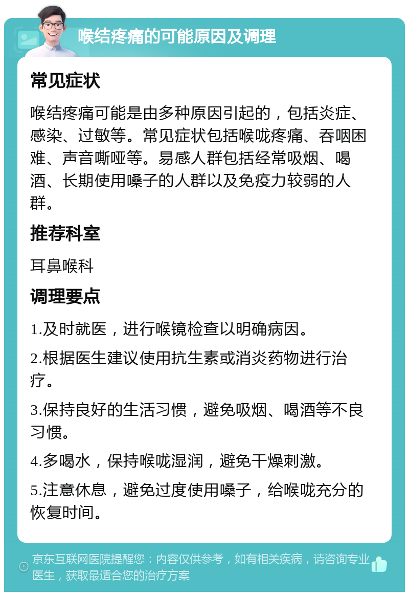 喉结疼痛的可能原因及调理 常见症状 喉结疼痛可能是由多种原因引起的，包括炎症、感染、过敏等。常见症状包括喉咙疼痛、吞咽困难、声音嘶哑等。易感人群包括经常吸烟、喝酒、长期使用嗓子的人群以及免疫力较弱的人群。 推荐科室 耳鼻喉科 调理要点 1.及时就医，进行喉镜检查以明确病因。 2.根据医生建议使用抗生素或消炎药物进行治疗。 3.保持良好的生活习惯，避免吸烟、喝酒等不良习惯。 4.多喝水，保持喉咙湿润，避免干燥刺激。 5.注意休息，避免过度使用嗓子，给喉咙充分的恢复时间。