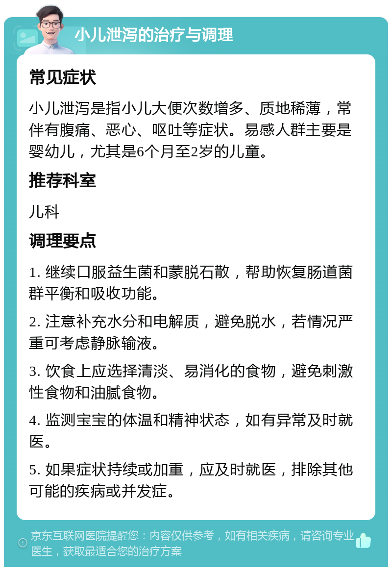 小儿泄泻的治疗与调理 常见症状 小儿泄泻是指小儿大便次数增多、质地稀薄，常伴有腹痛、恶心、呕吐等症状。易感人群主要是婴幼儿，尤其是6个月至2岁的儿童。 推荐科室 儿科 调理要点 1. 继续口服益生菌和蒙脱石散，帮助恢复肠道菌群平衡和吸收功能。 2. 注意补充水分和电解质，避免脱水，若情况严重可考虑静脉输液。 3. 饮食上应选择清淡、易消化的食物，避免刺激性食物和油腻食物。 4. 监测宝宝的体温和精神状态，如有异常及时就医。 5. 如果症状持续或加重，应及时就医，排除其他可能的疾病或并发症。