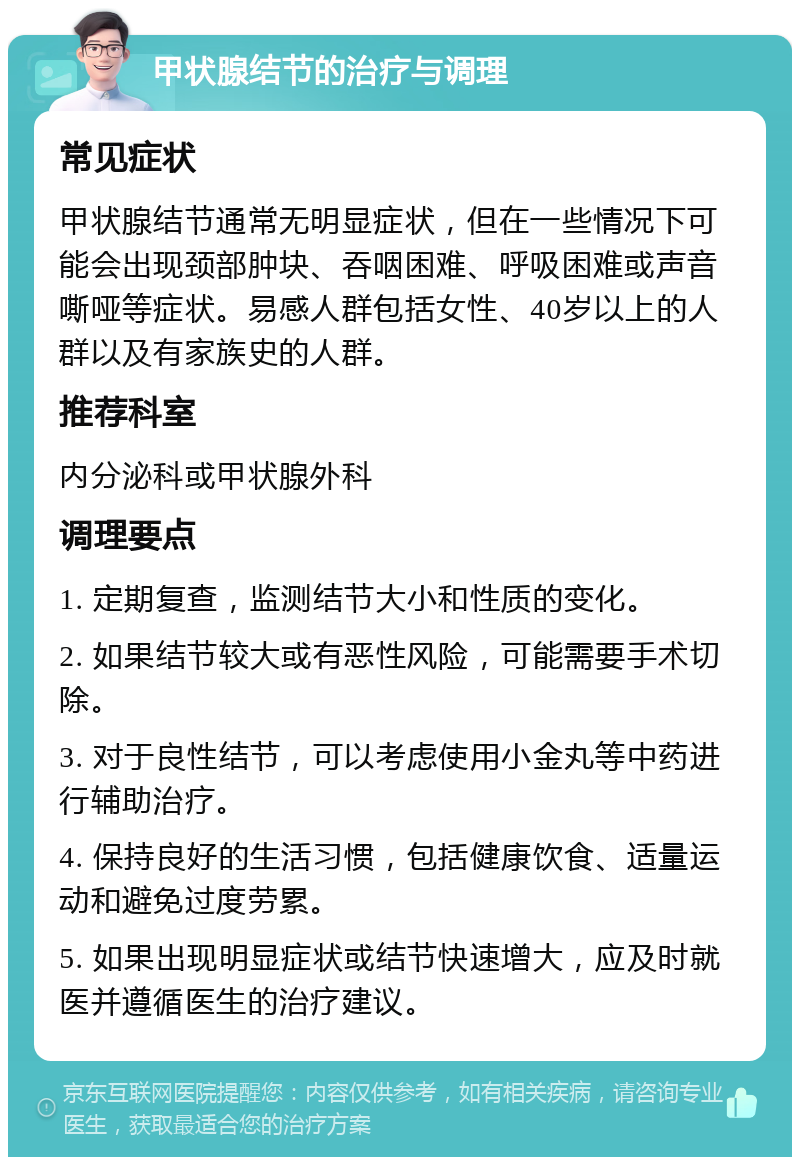 甲状腺结节的治疗与调理 常见症状 甲状腺结节通常无明显症状，但在一些情况下可能会出现颈部肿块、吞咽困难、呼吸困难或声音嘶哑等症状。易感人群包括女性、40岁以上的人群以及有家族史的人群。 推荐科室 内分泌科或甲状腺外科 调理要点 1. 定期复查，监测结节大小和性质的变化。 2. 如果结节较大或有恶性风险，可能需要手术切除。 3. 对于良性结节，可以考虑使用小金丸等中药进行辅助治疗。 4. 保持良好的生活习惯，包括健康饮食、适量运动和避免过度劳累。 5. 如果出现明显症状或结节快速增大，应及时就医并遵循医生的治疗建议。