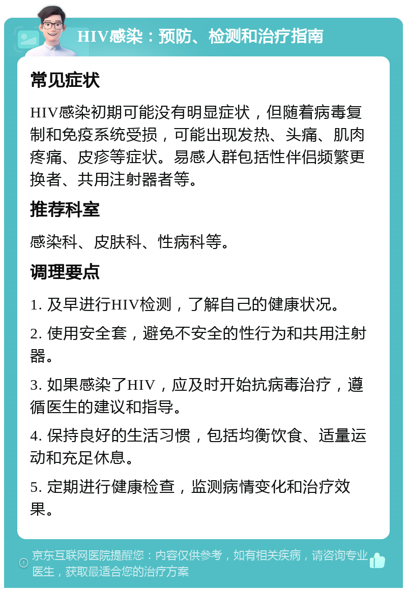 HIV感染：预防、检测和治疗指南 常见症状 HIV感染初期可能没有明显症状，但随着病毒复制和免疫系统受损，可能出现发热、头痛、肌肉疼痛、皮疹等症状。易感人群包括性伴侣频繁更换者、共用注射器者等。 推荐科室 感染科、皮肤科、性病科等。 调理要点 1. 及早进行HIV检测，了解自己的健康状况。 2. 使用安全套，避免不安全的性行为和共用注射器。 3. 如果感染了HIV，应及时开始抗病毒治疗，遵循医生的建议和指导。 4. 保持良好的生活习惯，包括均衡饮食、适量运动和充足休息。 5. 定期进行健康检查，监测病情变化和治疗效果。