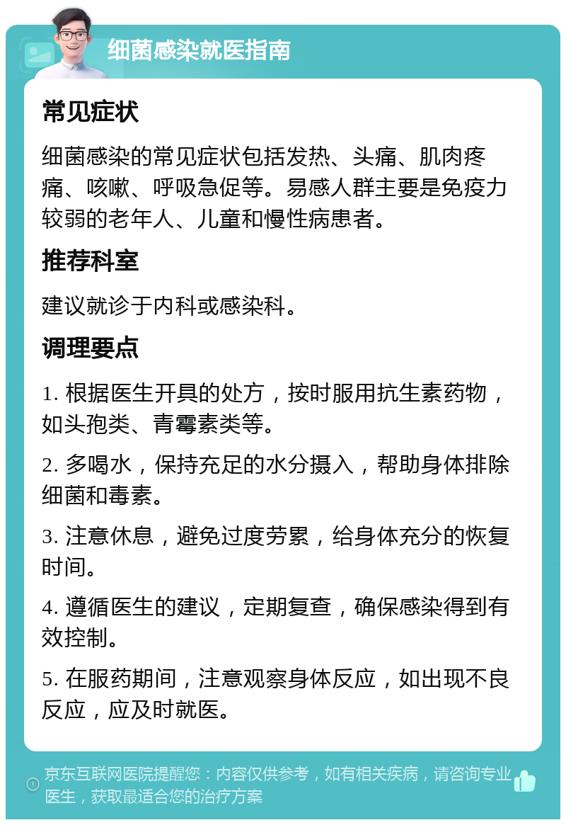 细菌感染就医指南 常见症状 细菌感染的常见症状包括发热、头痛、肌肉疼痛、咳嗽、呼吸急促等。易感人群主要是免疫力较弱的老年人、儿童和慢性病患者。 推荐科室 建议就诊于内科或感染科。 调理要点 1. 根据医生开具的处方，按时服用抗生素药物，如头孢类、青霉素类等。 2. 多喝水，保持充足的水分摄入，帮助身体排除细菌和毒素。 3. 注意休息，避免过度劳累，给身体充分的恢复时间。 4. 遵循医生的建议，定期复查，确保感染得到有效控制。 5. 在服药期间，注意观察身体反应，如出现不良反应，应及时就医。