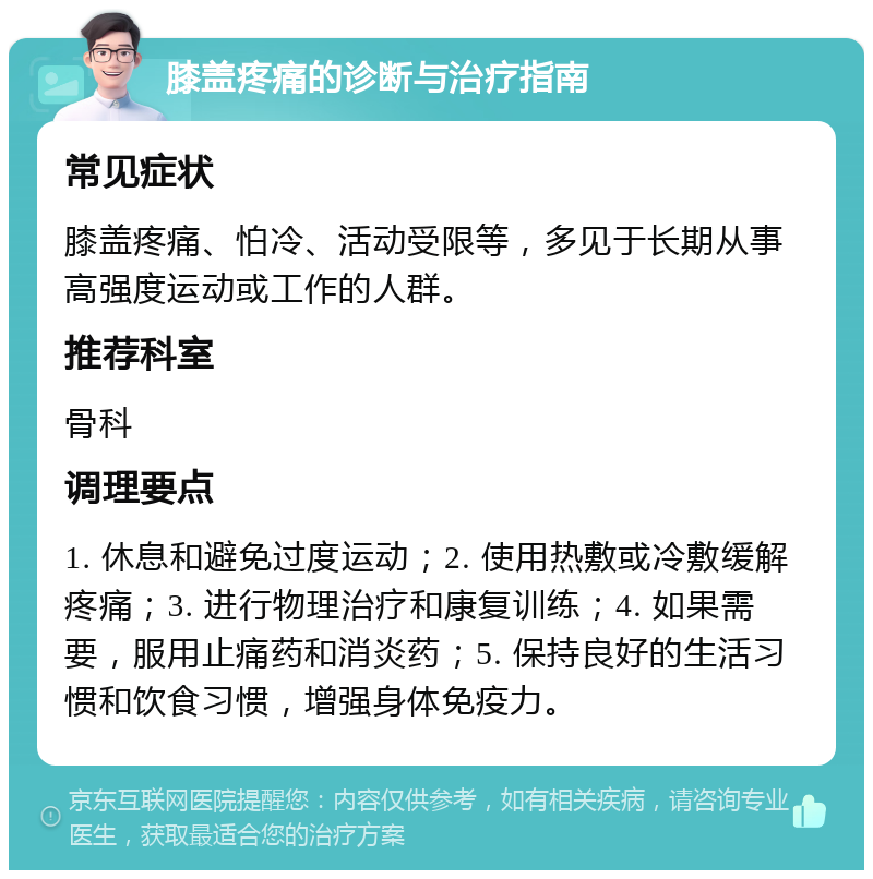 膝盖疼痛的诊断与治疗指南 常见症状 膝盖疼痛、怕冷、活动受限等，多见于长期从事高强度运动或工作的人群。 推荐科室 骨科 调理要点 1. 休息和避免过度运动；2. 使用热敷或冷敷缓解疼痛；3. 进行物理治疗和康复训练；4. 如果需要，服用止痛药和消炎药；5. 保持良好的生活习惯和饮食习惯，增强身体免疫力。