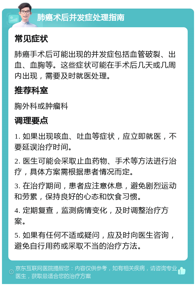 肺癌术后并发症处理指南 常见症状 肺癌手术后可能出现的并发症包括血管破裂、出血、血胸等。这些症状可能在手术后几天或几周内出现，需要及时就医处理。 推荐科室 胸外科或肿瘤科 调理要点 1. 如果出现咳血、吐血等症状，应立即就医，不要延误治疗时间。 2. 医生可能会采取止血药物、手术等方法进行治疗，具体方案需根据患者情况而定。 3. 在治疗期间，患者应注意休息，避免剧烈运动和劳累，保持良好的心态和饮食习惯。 4. 定期复查，监测病情变化，及时调整治疗方案。 5. 如果有任何不适或疑问，应及时向医生咨询，避免自行用药或采取不当的治疗方法。