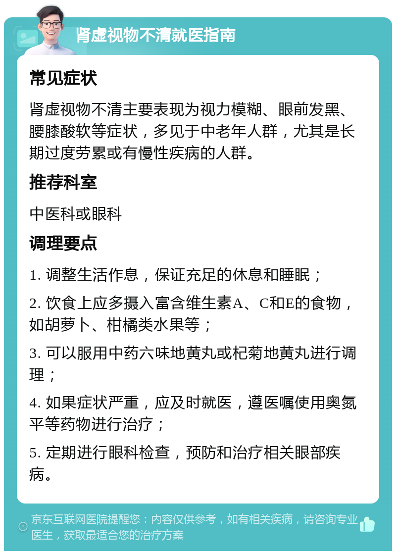 肾虚视物不清就医指南 常见症状 肾虚视物不清主要表现为视力模糊、眼前发黑、腰膝酸软等症状，多见于中老年人群，尤其是长期过度劳累或有慢性疾病的人群。 推荐科室 中医科或眼科 调理要点 1. 调整生活作息，保证充足的休息和睡眠； 2. 饮食上应多摄入富含维生素A、C和E的食物，如胡萝卜、柑橘类水果等； 3. 可以服用中药六味地黄丸或杞菊地黄丸进行调理； 4. 如果症状严重，应及时就医，遵医嘱使用奥氮平等药物进行治疗； 5. 定期进行眼科检查，预防和治疗相关眼部疾病。