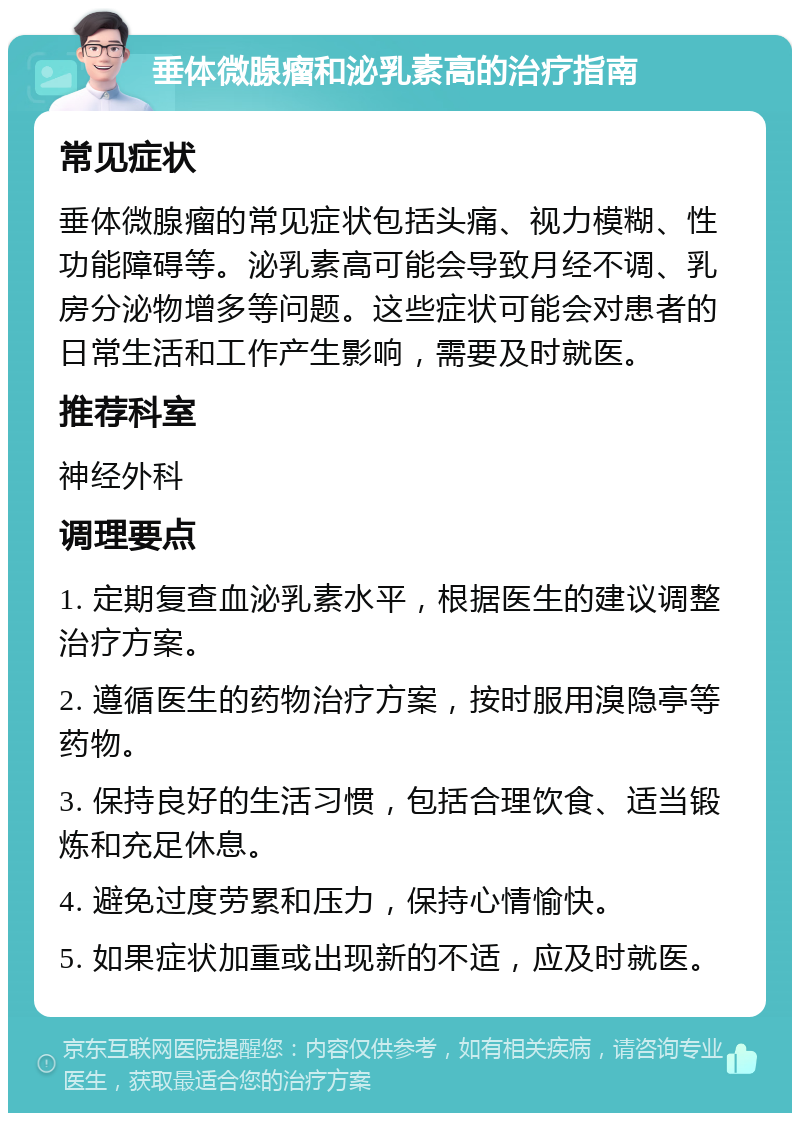 垂体微腺瘤和泌乳素高的治疗指南 常见症状 垂体微腺瘤的常见症状包括头痛、视力模糊、性功能障碍等。泌乳素高可能会导致月经不调、乳房分泌物增多等问题。这些症状可能会对患者的日常生活和工作产生影响，需要及时就医。 推荐科室 神经外科 调理要点 1. 定期复查血泌乳素水平，根据医生的建议调整治疗方案。 2. 遵循医生的药物治疗方案，按时服用溴隐亭等药物。 3. 保持良好的生活习惯，包括合理饮食、适当锻炼和充足休息。 4. 避免过度劳累和压力，保持心情愉快。 5. 如果症状加重或出现新的不适，应及时就医。