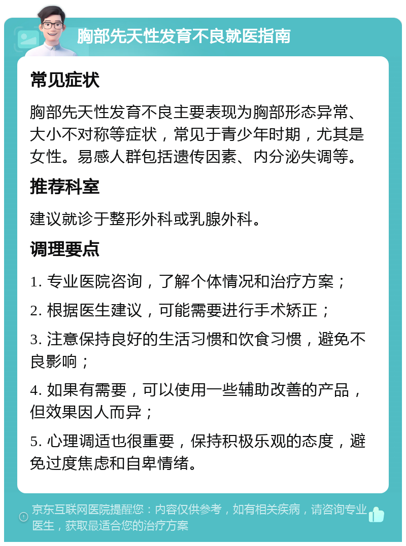 胸部先天性发育不良就医指南 常见症状 胸部先天性发育不良主要表现为胸部形态异常、大小不对称等症状，常见于青少年时期，尤其是女性。易感人群包括遗传因素、内分泌失调等。 推荐科室 建议就诊于整形外科或乳腺外科。 调理要点 1. 专业医院咨询，了解个体情况和治疗方案； 2. 根据医生建议，可能需要进行手术矫正； 3. 注意保持良好的生活习惯和饮食习惯，避免不良影响； 4. 如果有需要，可以使用一些辅助改善的产品，但效果因人而异； 5. 心理调适也很重要，保持积极乐观的态度，避免过度焦虑和自卑情绪。