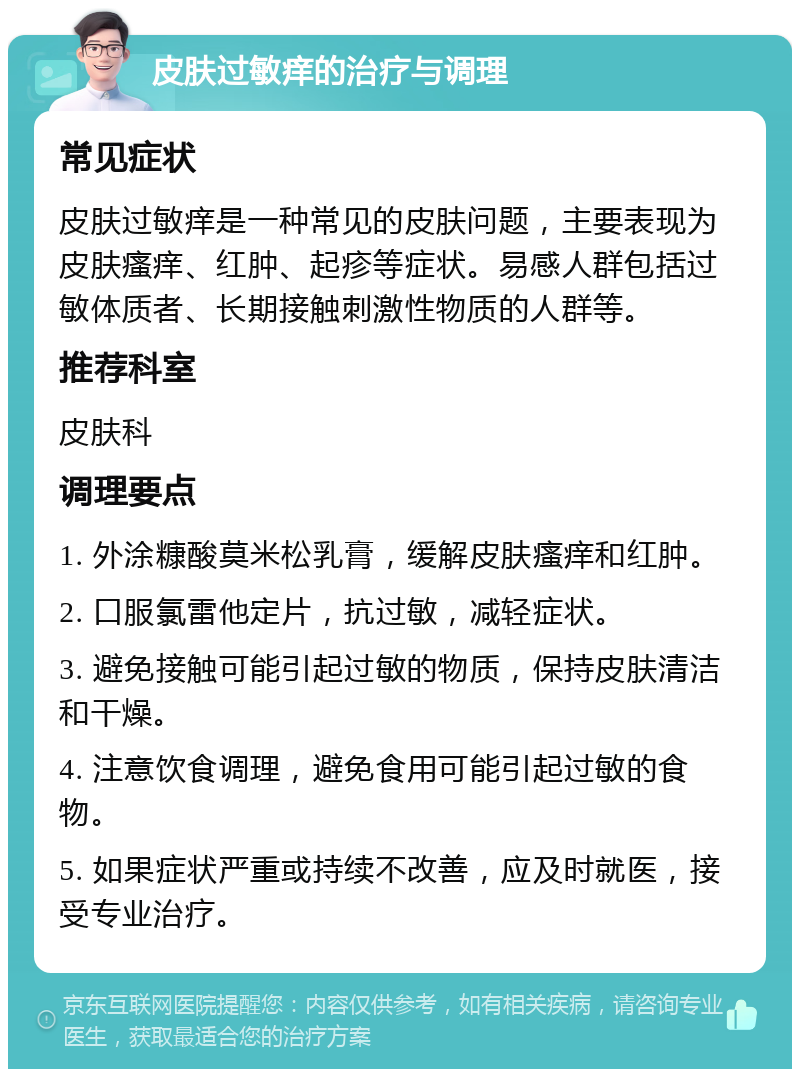 皮肤过敏痒的治疗与调理 常见症状 皮肤过敏痒是一种常见的皮肤问题，主要表现为皮肤瘙痒、红肿、起疹等症状。易感人群包括过敏体质者、长期接触刺激性物质的人群等。 推荐科室 皮肤科 调理要点 1. 外涂糠酸莫米松乳膏，缓解皮肤瘙痒和红肿。 2. 口服氯雷他定片，抗过敏，减轻症状。 3. 避免接触可能引起过敏的物质，保持皮肤清洁和干燥。 4. 注意饮食调理，避免食用可能引起过敏的食物。 5. 如果症状严重或持续不改善，应及时就医，接受专业治疗。