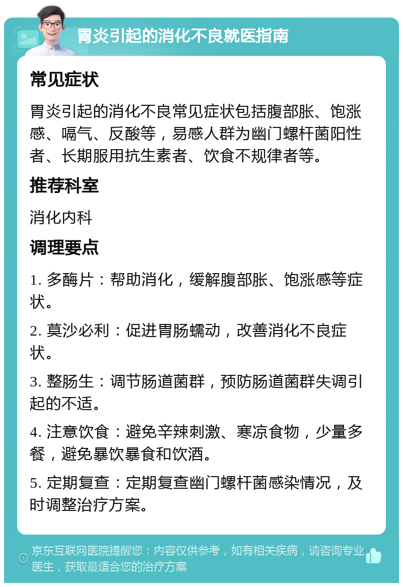 胃炎引起的消化不良就医指南 常见症状 胃炎引起的消化不良常见症状包括腹部胀、饱涨感、嗝气、反酸等，易感人群为幽门螺杆菌阳性者、长期服用抗生素者、饮食不规律者等。 推荐科室 消化内科 调理要点 1. 多酶片：帮助消化，缓解腹部胀、饱涨感等症状。 2. 莫沙必利：促进胃肠蠕动，改善消化不良症状。 3. 整肠生：调节肠道菌群，预防肠道菌群失调引起的不适。 4. 注意饮食：避免辛辣刺激、寒凉食物，少量多餐，避免暴饮暴食和饮酒。 5. 定期复查：定期复查幽门螺杆菌感染情况，及时调整治疗方案。