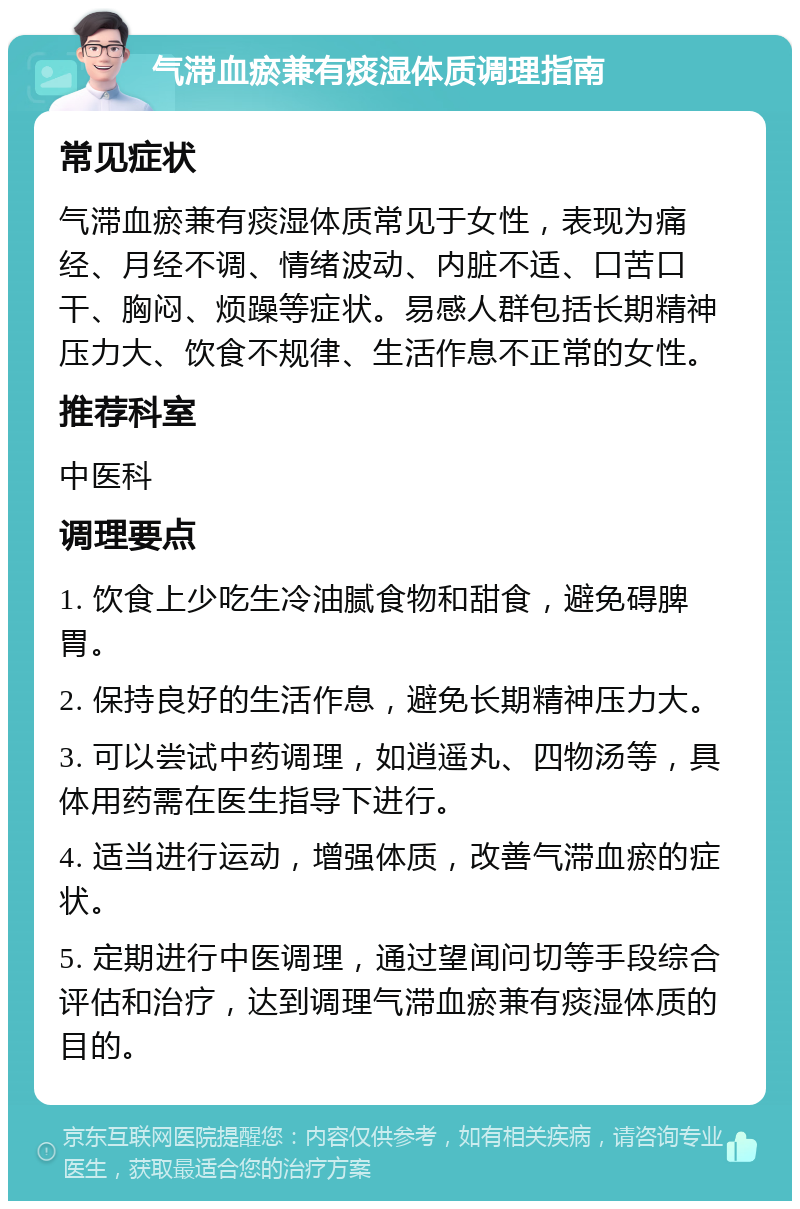 气滞血瘀兼有痰湿体质调理指南 常见症状 气滞血瘀兼有痰湿体质常见于女性，表现为痛经、月经不调、情绪波动、内脏不适、口苦口干、胸闷、烦躁等症状。易感人群包括长期精神压力大、饮食不规律、生活作息不正常的女性。 推荐科室 中医科 调理要点 1. 饮食上少吃生冷油腻食物和甜食，避免碍脾胃。 2. 保持良好的生活作息，避免长期精神压力大。 3. 可以尝试中药调理，如逍遥丸、四物汤等，具体用药需在医生指导下进行。 4. 适当进行运动，增强体质，改善气滞血瘀的症状。 5. 定期进行中医调理，通过望闻问切等手段综合评估和治疗，达到调理气滞血瘀兼有痰湿体质的目的。