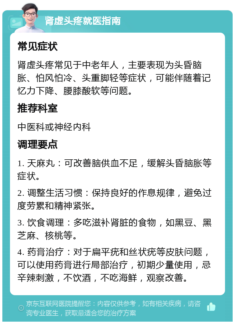 肾虚头疼就医指南 常见症状 肾虚头疼常见于中老年人，主要表现为头昏脑胀、怕风怕冷、头重脚轻等症状，可能伴随着记忆力下降、腰膝酸软等问题。 推荐科室 中医科或神经内科 调理要点 1. 天麻丸：可改善脑供血不足，缓解头昏脑胀等症状。 2. 调整生活习惯：保持良好的作息规律，避免过度劳累和精神紧张。 3. 饮食调理：多吃滋补肾脏的食物，如黑豆、黑芝麻、核桃等。 4. 药膏治疗：对于扁平疣和丝状疣等皮肤问题，可以使用药膏进行局部治疗，初期少量使用，忌辛辣刺激，不饮酒，不吃海鲜，观察改善。