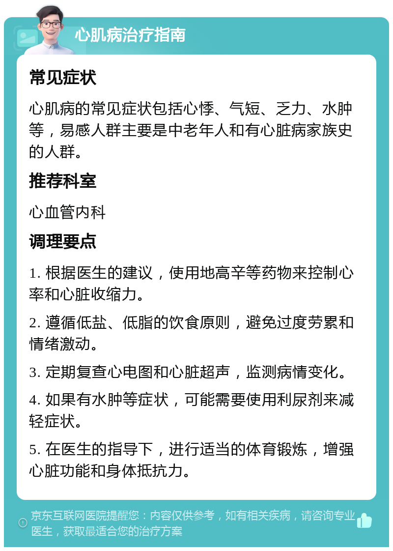 心肌病治疗指南 常见症状 心肌病的常见症状包括心悸、气短、乏力、水肿等，易感人群主要是中老年人和有心脏病家族史的人群。 推荐科室 心血管内科 调理要点 1. 根据医生的建议，使用地高辛等药物来控制心率和心脏收缩力。 2. 遵循低盐、低脂的饮食原则，避免过度劳累和情绪激动。 3. 定期复查心电图和心脏超声，监测病情变化。 4. 如果有水肿等症状，可能需要使用利尿剂来减轻症状。 5. 在医生的指导下，进行适当的体育锻炼，增强心脏功能和身体抵抗力。