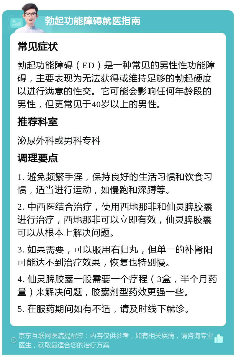 勃起功能障碍就医指南 常见症状 勃起功能障碍（ED）是一种常见的男性性功能障碍，主要表现为无法获得或维持足够的勃起硬度以进行满意的性交。它可能会影响任何年龄段的男性，但更常见于40岁以上的男性。 推荐科室 泌尿外科或男科专科 调理要点 1. 避免频繁手淫，保持良好的生活习惯和饮食习惯，适当进行运动，如慢跑和深蹲等。 2. 中西医结合治疗，使用西地那非和仙灵脾胶囊进行治疗，西地那非可以立即有效，仙灵脾胶囊可以从根本上解决问题。 3. 如果需要，可以服用右归丸，但单一的补肾阳可能达不到治疗效果，恢复也特别慢。 4. 仙灵脾胶囊一般需要一个疗程（3盒，半个月药量）来解决问题，胶囊剂型药效更强一些。 5. 在服药期间如有不适，请及时线下就诊。