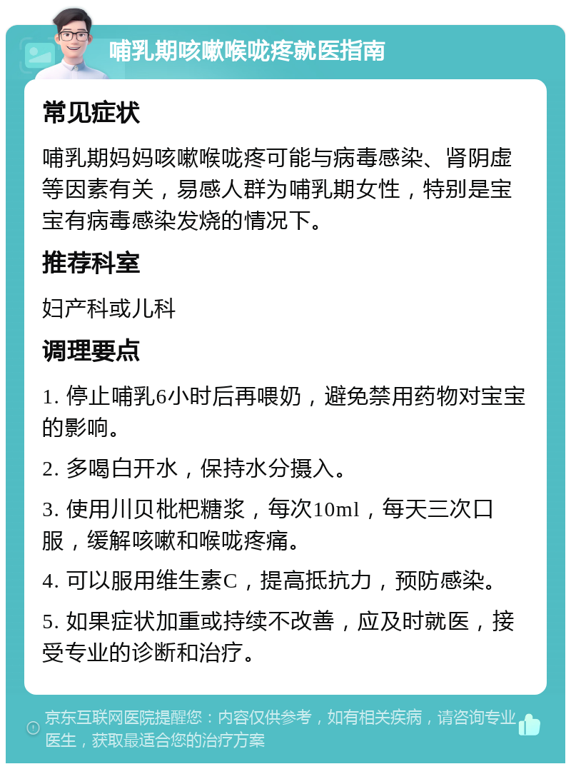 哺乳期咳嗽喉咙疼就医指南 常见症状 哺乳期妈妈咳嗽喉咙疼可能与病毒感染、肾阴虚等因素有关，易感人群为哺乳期女性，特别是宝宝有病毒感染发烧的情况下。 推荐科室 妇产科或儿科 调理要点 1. 停止哺乳6小时后再喂奶，避免禁用药物对宝宝的影响。 2. 多喝白开水，保持水分摄入。 3. 使用川贝枇杷糖浆，每次10ml，每天三次口服，缓解咳嗽和喉咙疼痛。 4. 可以服用维生素C，提高抵抗力，预防感染。 5. 如果症状加重或持续不改善，应及时就医，接受专业的诊断和治疗。