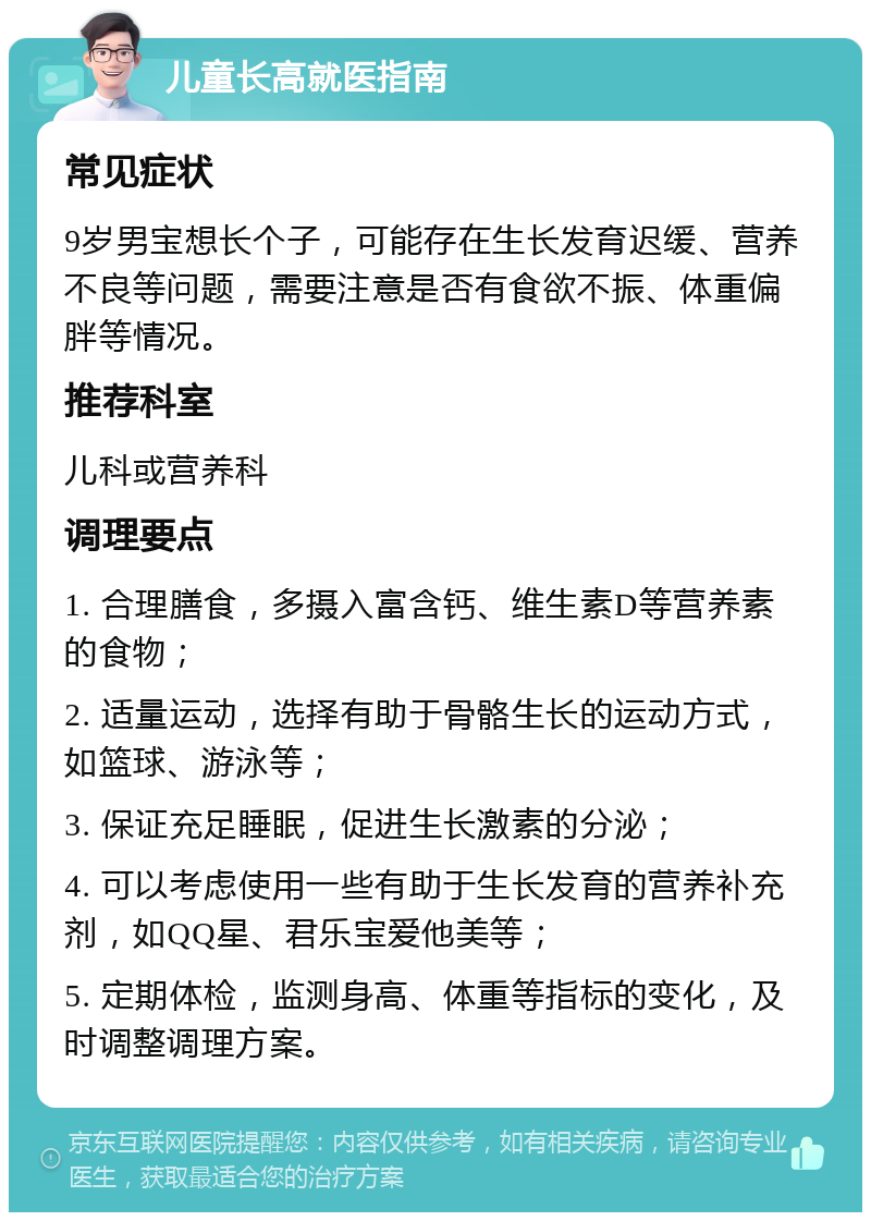 儿童长高就医指南 常见症状 9岁男宝想长个子，可能存在生长发育迟缓、营养不良等问题，需要注意是否有食欲不振、体重偏胖等情况。 推荐科室 儿科或营养科 调理要点 1. 合理膳食，多摄入富含钙、维生素D等营养素的食物； 2. 适量运动，选择有助于骨骼生长的运动方式，如篮球、游泳等； 3. 保证充足睡眠，促进生长激素的分泌； 4. 可以考虑使用一些有助于生长发育的营养补充剂，如QQ星、君乐宝爱他美等； 5. 定期体检，监测身高、体重等指标的变化，及时调整调理方案。