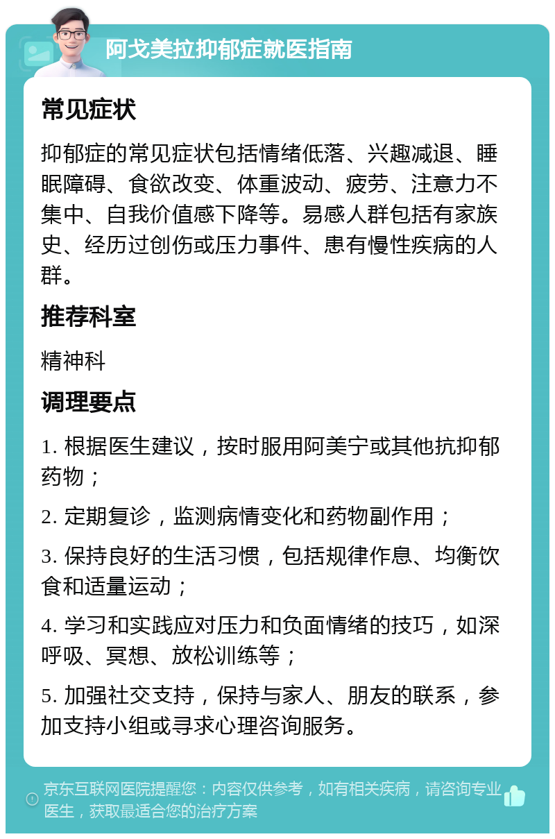 阿戈美拉抑郁症就医指南 常见症状 抑郁症的常见症状包括情绪低落、兴趣减退、睡眠障碍、食欲改变、体重波动、疲劳、注意力不集中、自我价值感下降等。易感人群包括有家族史、经历过创伤或压力事件、患有慢性疾病的人群。 推荐科室 精神科 调理要点 1. 根据医生建议，按时服用阿美宁或其他抗抑郁药物； 2. 定期复诊，监测病情变化和药物副作用； 3. 保持良好的生活习惯，包括规律作息、均衡饮食和适量运动； 4. 学习和实践应对压力和负面情绪的技巧，如深呼吸、冥想、放松训练等； 5. 加强社交支持，保持与家人、朋友的联系，参加支持小组或寻求心理咨询服务。