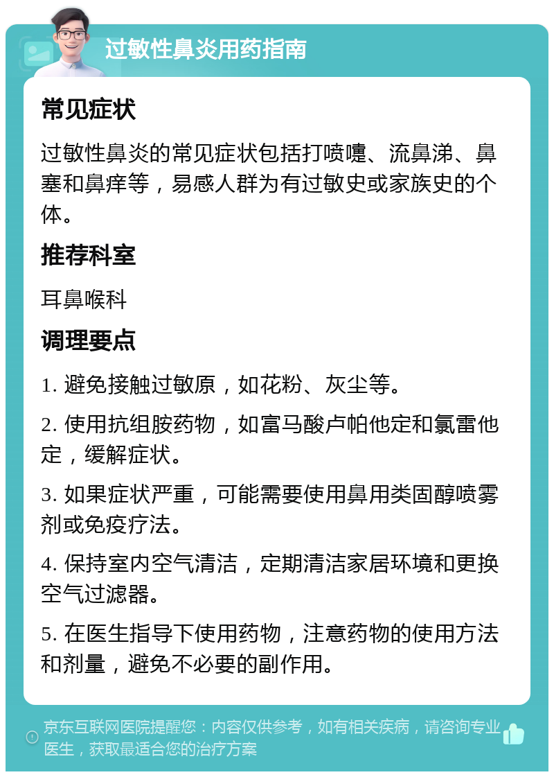 过敏性鼻炎用药指南 常见症状 过敏性鼻炎的常见症状包括打喷嚏、流鼻涕、鼻塞和鼻痒等，易感人群为有过敏史或家族史的个体。 推荐科室 耳鼻喉科 调理要点 1. 避免接触过敏原，如花粉、灰尘等。 2. 使用抗组胺药物，如富马酸卢帕他定和氯雷他定，缓解症状。 3. 如果症状严重，可能需要使用鼻用类固醇喷雾剂或免疫疗法。 4. 保持室内空气清洁，定期清洁家居环境和更换空气过滤器。 5. 在医生指导下使用药物，注意药物的使用方法和剂量，避免不必要的副作用。