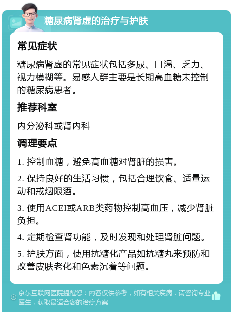 糖尿病肾虚的治疗与护肤 常见症状 糖尿病肾虚的常见症状包括多尿、口渴、乏力、视力模糊等。易感人群主要是长期高血糖未控制的糖尿病患者。 推荐科室 内分泌科或肾内科 调理要点 1. 控制血糖，避免高血糖对肾脏的损害。 2. 保持良好的生活习惯，包括合理饮食、适量运动和戒烟限酒。 3. 使用ACEI或ARB类药物控制高血压，减少肾脏负担。 4. 定期检查肾功能，及时发现和处理肾脏问题。 5. 护肤方面，使用抗糖化产品如抗糖丸来预防和改善皮肤老化和色素沉着等问题。