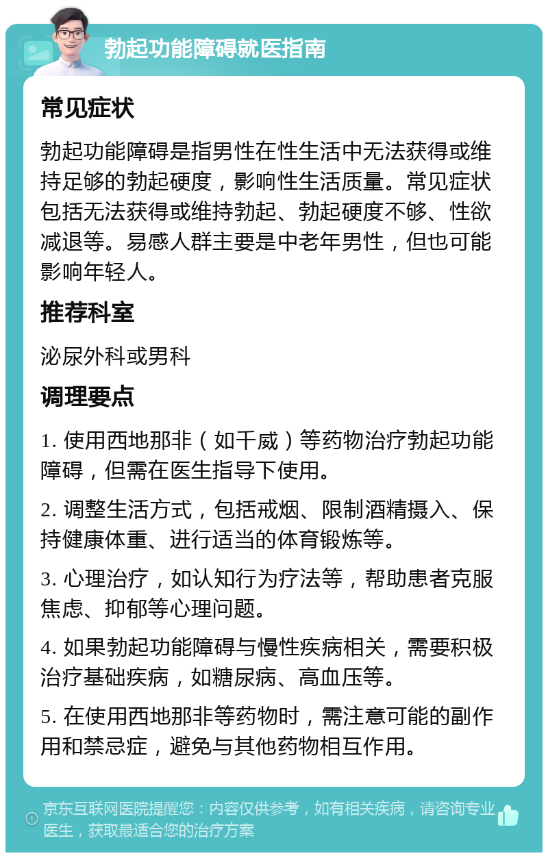 勃起功能障碍就医指南 常见症状 勃起功能障碍是指男性在性生活中无法获得或维持足够的勃起硬度，影响性生活质量。常见症状包括无法获得或维持勃起、勃起硬度不够、性欲减退等。易感人群主要是中老年男性，但也可能影响年轻人。 推荐科室 泌尿外科或男科 调理要点 1. 使用西地那非（如千威）等药物治疗勃起功能障碍，但需在医生指导下使用。 2. 调整生活方式，包括戒烟、限制酒精摄入、保持健康体重、进行适当的体育锻炼等。 3. 心理治疗，如认知行为疗法等，帮助患者克服焦虑、抑郁等心理问题。 4. 如果勃起功能障碍与慢性疾病相关，需要积极治疗基础疾病，如糖尿病、高血压等。 5. 在使用西地那非等药物时，需注意可能的副作用和禁忌症，避免与其他药物相互作用。