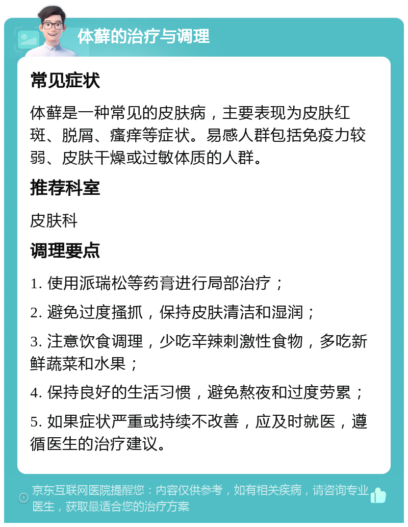 体藓的治疗与调理 常见症状 体藓是一种常见的皮肤病，主要表现为皮肤红斑、脱屑、瘙痒等症状。易感人群包括免疫力较弱、皮肤干燥或过敏体质的人群。 推荐科室 皮肤科 调理要点 1. 使用派瑞松等药膏进行局部治疗； 2. 避免过度搔抓，保持皮肤清洁和湿润； 3. 注意饮食调理，少吃辛辣刺激性食物，多吃新鲜蔬菜和水果； 4. 保持良好的生活习惯，避免熬夜和过度劳累； 5. 如果症状严重或持续不改善，应及时就医，遵循医生的治疗建议。