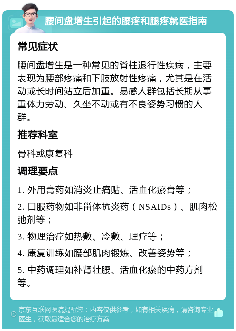 腰间盘增生引起的腰疼和腿疼就医指南 常见症状 腰间盘增生是一种常见的脊柱退行性疾病，主要表现为腰部疼痛和下肢放射性疼痛，尤其是在活动或长时间站立后加重。易感人群包括长期从事重体力劳动、久坐不动或有不良姿势习惯的人群。 推荐科室 骨科或康复科 调理要点 1. 外用膏药如消炎止痛贴、活血化瘀膏等； 2. 口服药物如非甾体抗炎药（NSAIDs）、肌肉松弛剂等； 3. 物理治疗如热敷、冷敷、理疗等； 4. 康复训练如腰部肌肉锻炼、改善姿势等； 5. 中药调理如补肾壮腰、活血化瘀的中药方剂等。