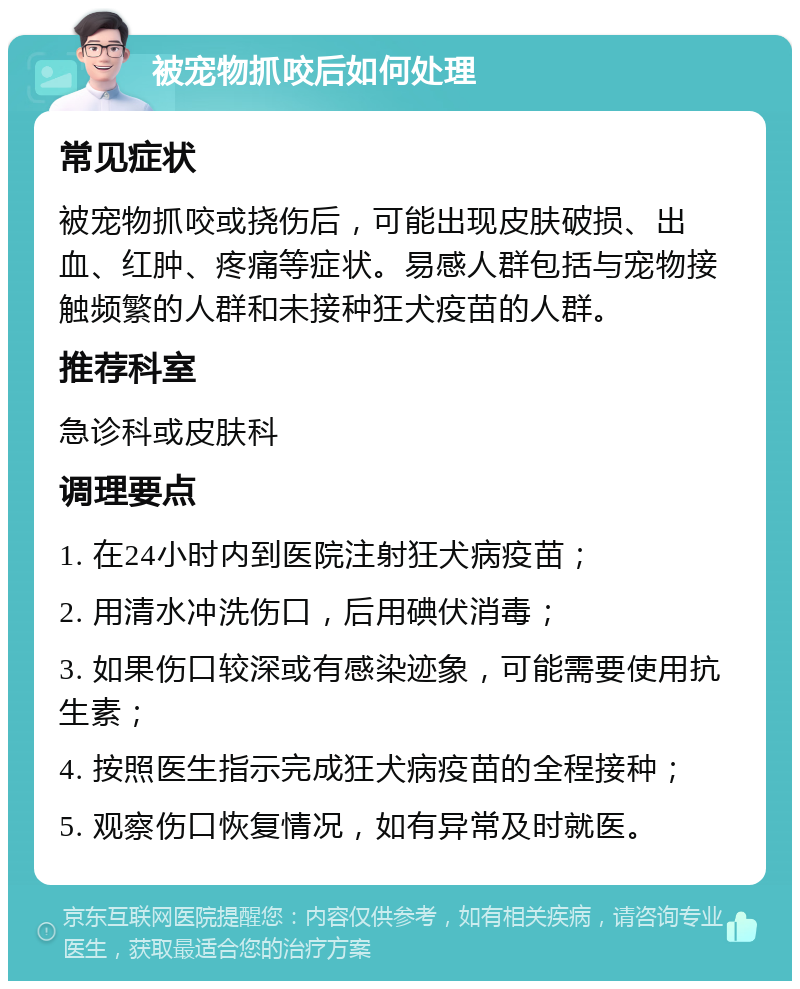 被宠物抓咬后如何处理 常见症状 被宠物抓咬或挠伤后，可能出现皮肤破损、出血、红肿、疼痛等症状。易感人群包括与宠物接触频繁的人群和未接种狂犬疫苗的人群。 推荐科室 急诊科或皮肤科 调理要点 1. 在24小时内到医院注射狂犬病疫苗； 2. 用清水冲洗伤口，后用碘伏消毒； 3. 如果伤口较深或有感染迹象，可能需要使用抗生素； 4. 按照医生指示完成狂犬病疫苗的全程接种； 5. 观察伤口恢复情况，如有异常及时就医。