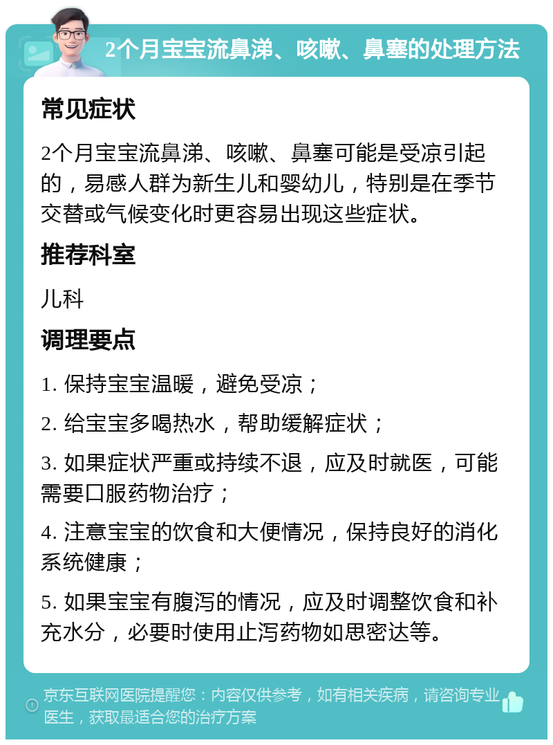 2个月宝宝流鼻涕、咳嗽、鼻塞的处理方法 常见症状 2个月宝宝流鼻涕、咳嗽、鼻塞可能是受凉引起的，易感人群为新生儿和婴幼儿，特别是在季节交替或气候变化时更容易出现这些症状。 推荐科室 儿科 调理要点 1. 保持宝宝温暖，避免受凉； 2. 给宝宝多喝热水，帮助缓解症状； 3. 如果症状严重或持续不退，应及时就医，可能需要口服药物治疗； 4. 注意宝宝的饮食和大便情况，保持良好的消化系统健康； 5. 如果宝宝有腹泻的情况，应及时调整饮食和补充水分，必要时使用止泻药物如思密达等。