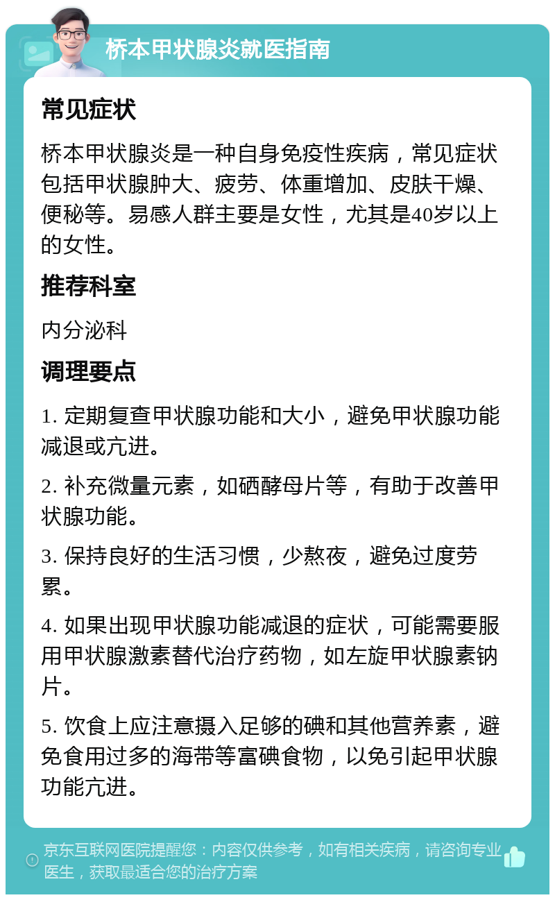 桥本甲状腺炎就医指南 常见症状 桥本甲状腺炎是一种自身免疫性疾病，常见症状包括甲状腺肿大、疲劳、体重增加、皮肤干燥、便秘等。易感人群主要是女性，尤其是40岁以上的女性。 推荐科室 内分泌科 调理要点 1. 定期复查甲状腺功能和大小，避免甲状腺功能减退或亢进。 2. 补充微量元素，如硒酵母片等，有助于改善甲状腺功能。 3. 保持良好的生活习惯，少熬夜，避免过度劳累。 4. 如果出现甲状腺功能减退的症状，可能需要服用甲状腺激素替代治疗药物，如左旋甲状腺素钠片。 5. 饮食上应注意摄入足够的碘和其他营养素，避免食用过多的海带等富碘食物，以免引起甲状腺功能亢进。