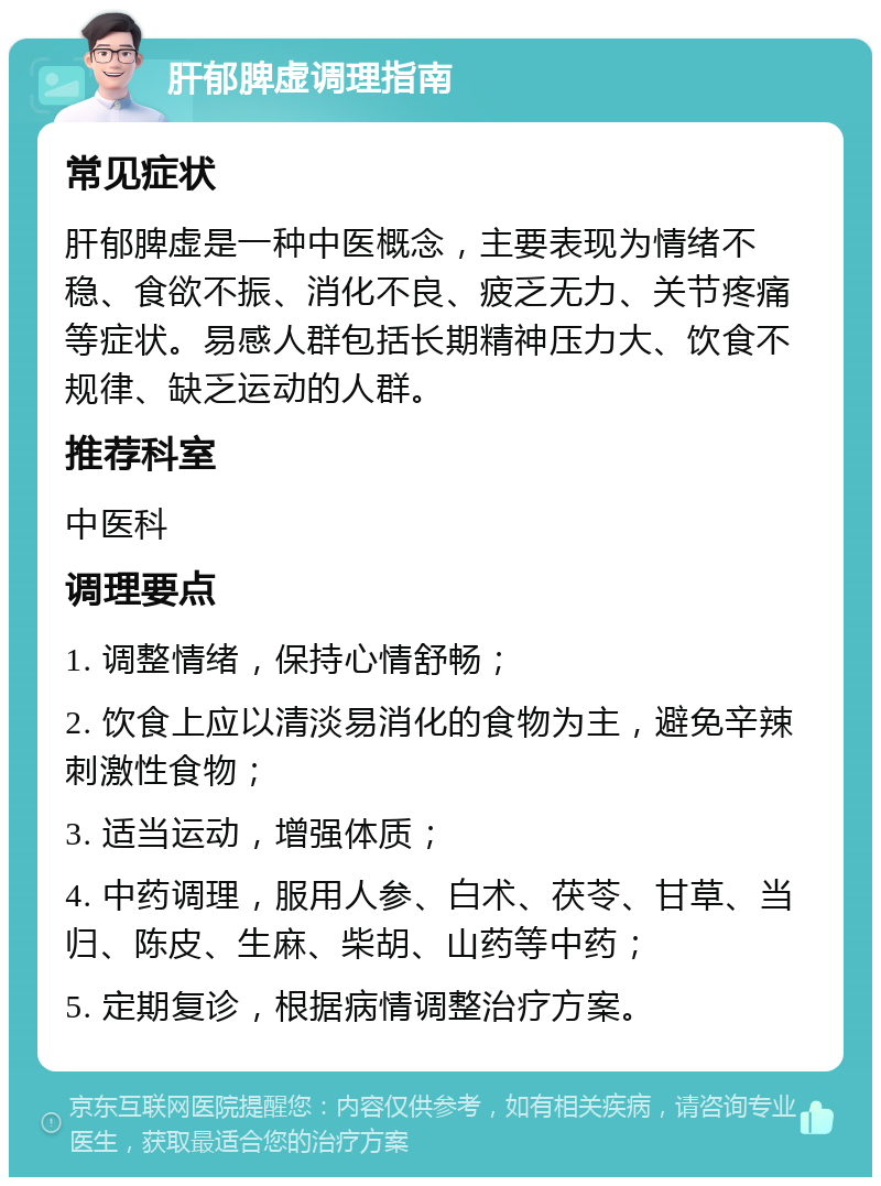 肝郁脾虚调理指南 常见症状 肝郁脾虚是一种中医概念，主要表现为情绪不稳、食欲不振、消化不良、疲乏无力、关节疼痛等症状。易感人群包括长期精神压力大、饮食不规律、缺乏运动的人群。 推荐科室 中医科 调理要点 1. 调整情绪，保持心情舒畅； 2. 饮食上应以清淡易消化的食物为主，避免辛辣刺激性食物； 3. 适当运动，增强体质； 4. 中药调理，服用人参、白术、茯苓、甘草、当归、陈皮、生麻、柴胡、山药等中药； 5. 定期复诊，根据病情调整治疗方案。