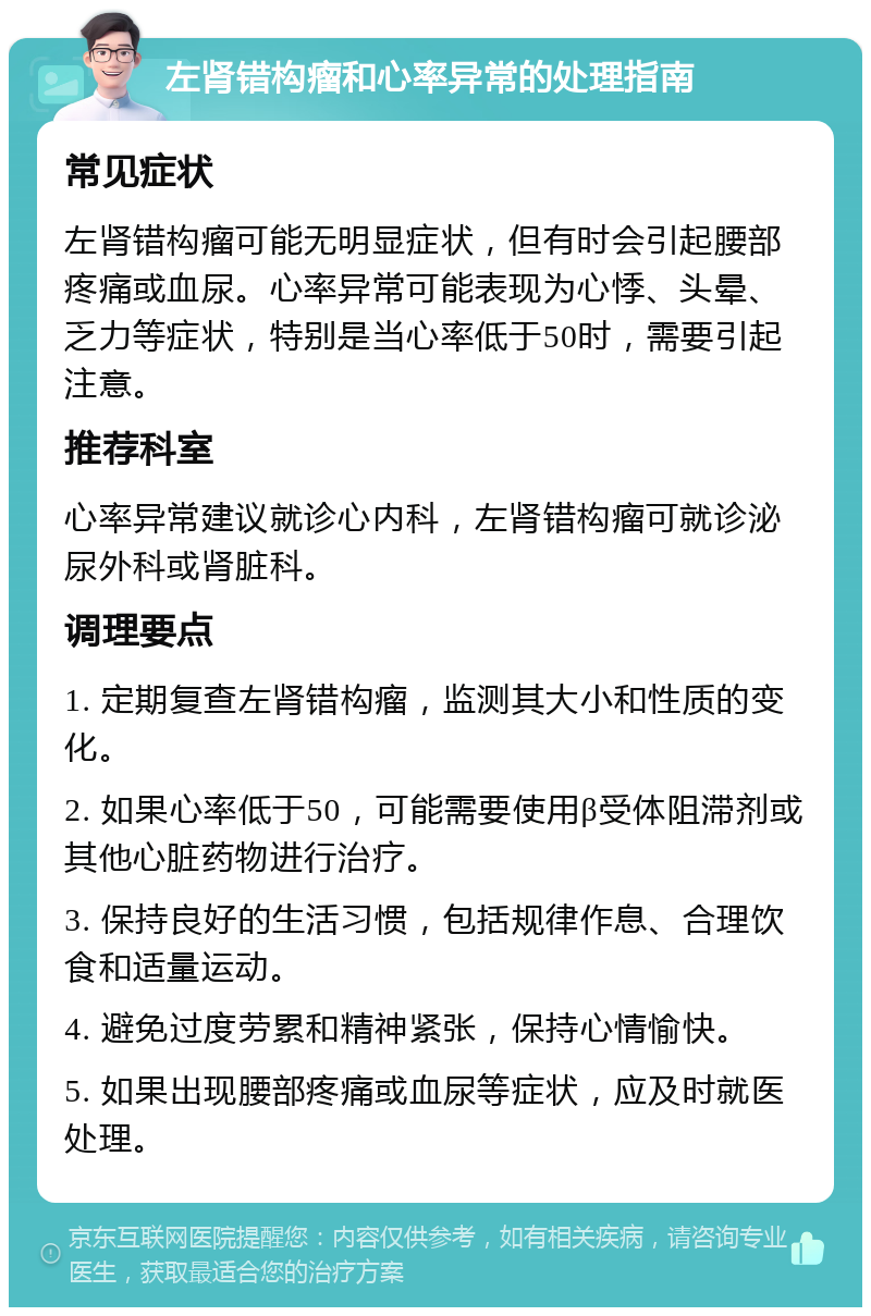 左肾错构瘤和心率异常的处理指南 常见症状 左肾错构瘤可能无明显症状，但有时会引起腰部疼痛或血尿。心率异常可能表现为心悸、头晕、乏力等症状，特别是当心率低于50时，需要引起注意。 推荐科室 心率异常建议就诊心内科，左肾错构瘤可就诊泌尿外科或肾脏科。 调理要点 1. 定期复查左肾错构瘤，监测其大小和性质的变化。 2. 如果心率低于50，可能需要使用β受体阻滞剂或其他心脏药物进行治疗。 3. 保持良好的生活习惯，包括规律作息、合理饮食和适量运动。 4. 避免过度劳累和精神紧张，保持心情愉快。 5. 如果出现腰部疼痛或血尿等症状，应及时就医处理。