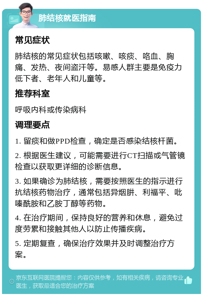 肺结核就医指南 常见症状 肺结核的常见症状包括咳嗽、咳痰、咯血、胸痛、发热、夜间盗汗等。易感人群主要是免疫力低下者、老年人和儿童等。 推荐科室 呼吸内科或传染病科 调理要点 1. 留痰和做PPD检查，确定是否感染结核杆菌。 2. 根据医生建议，可能需要进行CT扫描或气管镜检查以获取更详细的诊断信息。 3. 如果确诊为肺结核，需要按照医生的指示进行抗结核药物治疗，通常包括异烟肼、利福平、吡嗪酰胺和乙胺丁醇等药物。 4. 在治疗期间，保持良好的营养和休息，避免过度劳累和接触其他人以防止传播疾病。 5. 定期复查，确保治疗效果并及时调整治疗方案。