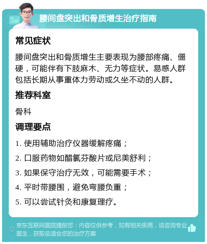 腰间盘突出和骨质增生治疗指南 常见症状 腰间盘突出和骨质增生主要表现为腰部疼痛、僵硬，可能伴有下肢麻木、无力等症状。易感人群包括长期从事重体力劳动或久坐不动的人群。 推荐科室 骨科 调理要点 1. 使用辅助治疗仪器缓解疼痛； 2. 口服药物如醋氯芬酸片或尼美舒利； 3. 如果保守治疗无效，可能需要手术； 4. 平时带腰围，避免弯腰负重； 5. 可以尝试针灸和康复理疗。