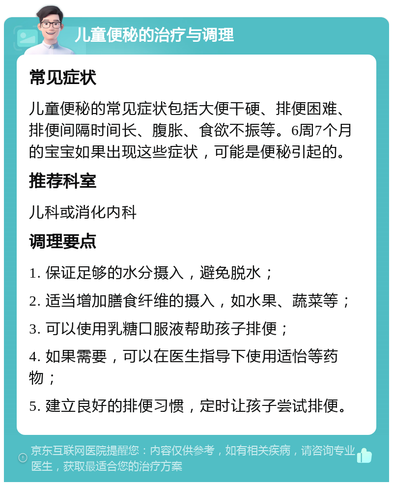 儿童便秘的治疗与调理 常见症状 儿童便秘的常见症状包括大便干硬、排便困难、排便间隔时间长、腹胀、食欲不振等。6周7个月的宝宝如果出现这些症状，可能是便秘引起的。 推荐科室 儿科或消化内科 调理要点 1. 保证足够的水分摄入，避免脱水； 2. 适当增加膳食纤维的摄入，如水果、蔬菜等； 3. 可以使用乳糖口服液帮助孩子排便； 4. 如果需要，可以在医生指导下使用适怡等药物； 5. 建立良好的排便习惯，定时让孩子尝试排便。