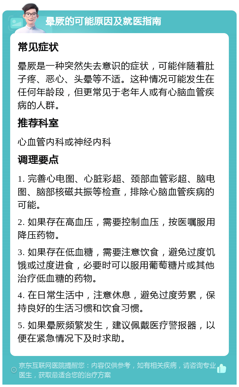 晕厥的可能原因及就医指南 常见症状 晕厥是一种突然失去意识的症状，可能伴随着肚子疼、恶心、头晕等不适。这种情况可能发生在任何年龄段，但更常见于老年人或有心脑血管疾病的人群。 推荐科室 心血管内科或神经内科 调理要点 1. 完善心电图、心脏彩超、颈部血管彩超、脑电图、脑部核磁共振等检查，排除心脑血管疾病的可能。 2. 如果存在高血压，需要控制血压，按医嘱服用降压药物。 3. 如果存在低血糖，需要注意饮食，避免过度饥饿或过度进食，必要时可以服用葡萄糖片或其他治疗低血糖的药物。 4. 在日常生活中，注意休息，避免过度劳累，保持良好的生活习惯和饮食习惯。 5. 如果晕厥频繁发生，建议佩戴医疗警报器，以便在紧急情况下及时求助。