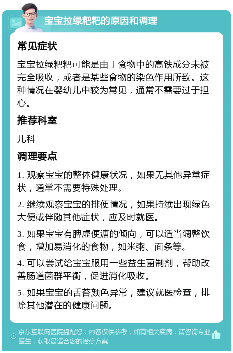 宝宝拉绿粑粑的原因和调理 常见症状 宝宝拉绿粑粑可能是由于食物中的高铁成分未被完全吸收，或者是某些食物的染色作用所致。这种情况在婴幼儿中较为常见，通常不需要过于担心。 推荐科室 儿科 调理要点 1. 观察宝宝的整体健康状况，如果无其他异常症状，通常不需要特殊处理。 2. 继续观察宝宝的排便情况，如果持续出现绿色大便或伴随其他症状，应及时就医。 3. 如果宝宝有脾虚便溏的倾向，可以适当调整饮食，增加易消化的食物，如米粥、面条等。 4. 可以尝试给宝宝服用一些益生菌制剂，帮助改善肠道菌群平衡，促进消化吸收。 5. 如果宝宝的舌苔颜色异常，建议就医检查，排除其他潜在的健康问题。