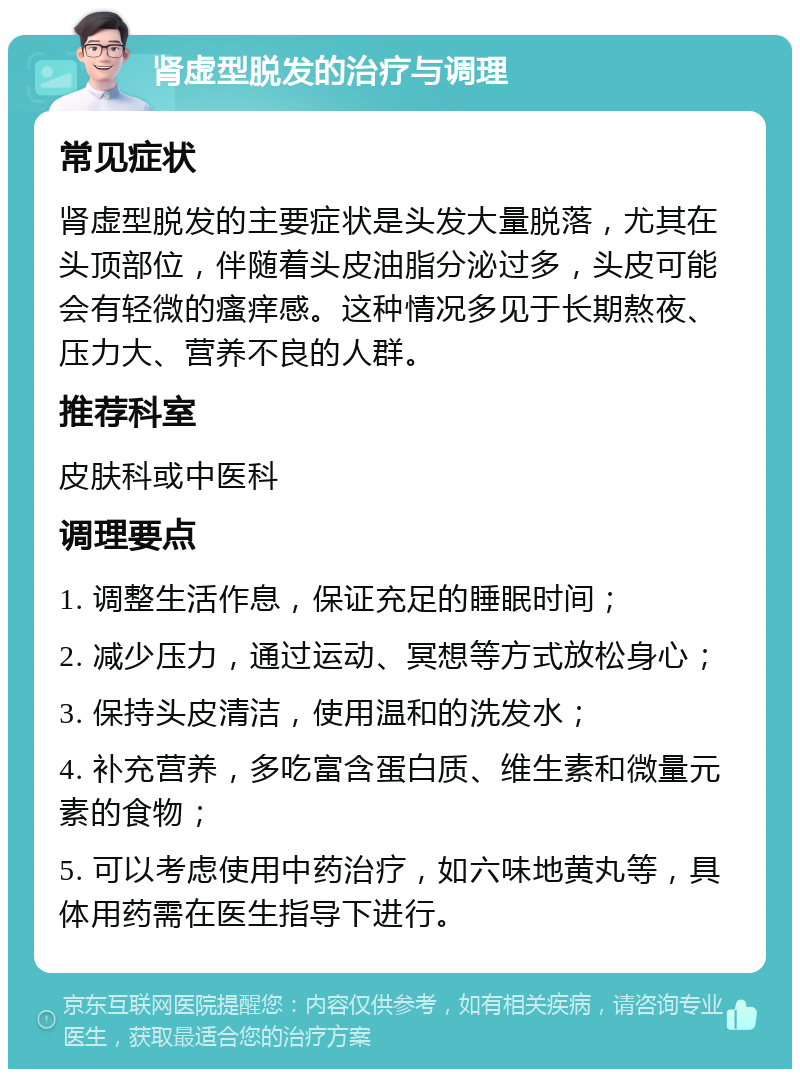 肾虚型脱发的治疗与调理 常见症状 肾虚型脱发的主要症状是头发大量脱落，尤其在头顶部位，伴随着头皮油脂分泌过多，头皮可能会有轻微的瘙痒感。这种情况多见于长期熬夜、压力大、营养不良的人群。 推荐科室 皮肤科或中医科 调理要点 1. 调整生活作息，保证充足的睡眠时间； 2. 减少压力，通过运动、冥想等方式放松身心； 3. 保持头皮清洁，使用温和的洗发水； 4. 补充营养，多吃富含蛋白质、维生素和微量元素的食物； 5. 可以考虑使用中药治疗，如六味地黄丸等，具体用药需在医生指导下进行。