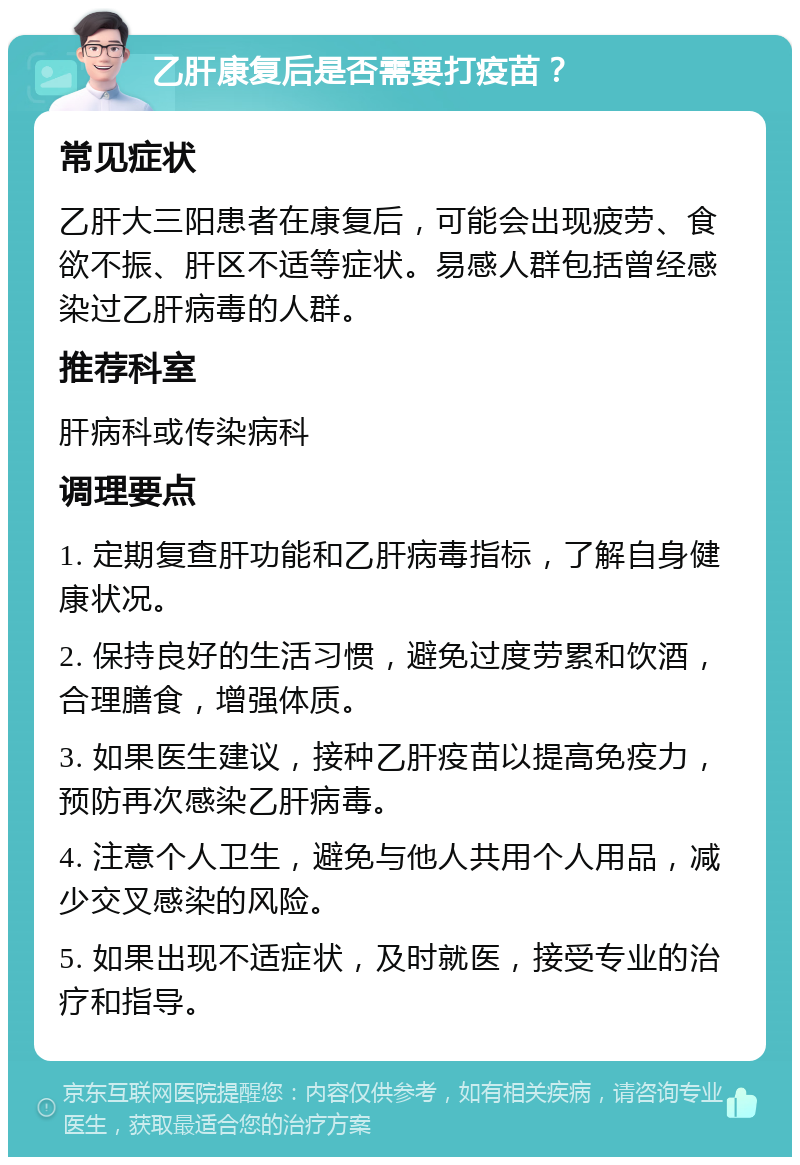 乙肝康复后是否需要打疫苗？ 常见症状 乙肝大三阳患者在康复后，可能会出现疲劳、食欲不振、肝区不适等症状。易感人群包括曾经感染过乙肝病毒的人群。 推荐科室 肝病科或传染病科 调理要点 1. 定期复查肝功能和乙肝病毒指标，了解自身健康状况。 2. 保持良好的生活习惯，避免过度劳累和饮酒，合理膳食，增强体质。 3. 如果医生建议，接种乙肝疫苗以提高免疫力，预防再次感染乙肝病毒。 4. 注意个人卫生，避免与他人共用个人用品，减少交叉感染的风险。 5. 如果出现不适症状，及时就医，接受专业的治疗和指导。