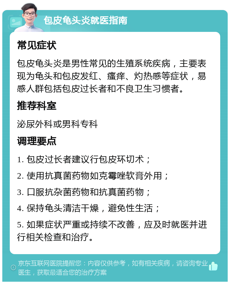 包皮龟头炎就医指南 常见症状 包皮龟头炎是男性常见的生殖系统疾病，主要表现为龟头和包皮发红、瘙痒、灼热感等症状，易感人群包括包皮过长者和不良卫生习惯者。 推荐科室 泌尿外科或男科专科 调理要点 1. 包皮过长者建议行包皮环切术； 2. 使用抗真菌药物如克霉唑软膏外用； 3. 口服抗杂菌药物和抗真菌药物； 4. 保持龟头清洁干燥，避免性生活； 5. 如果症状严重或持续不改善，应及时就医并进行相关检查和治疗。