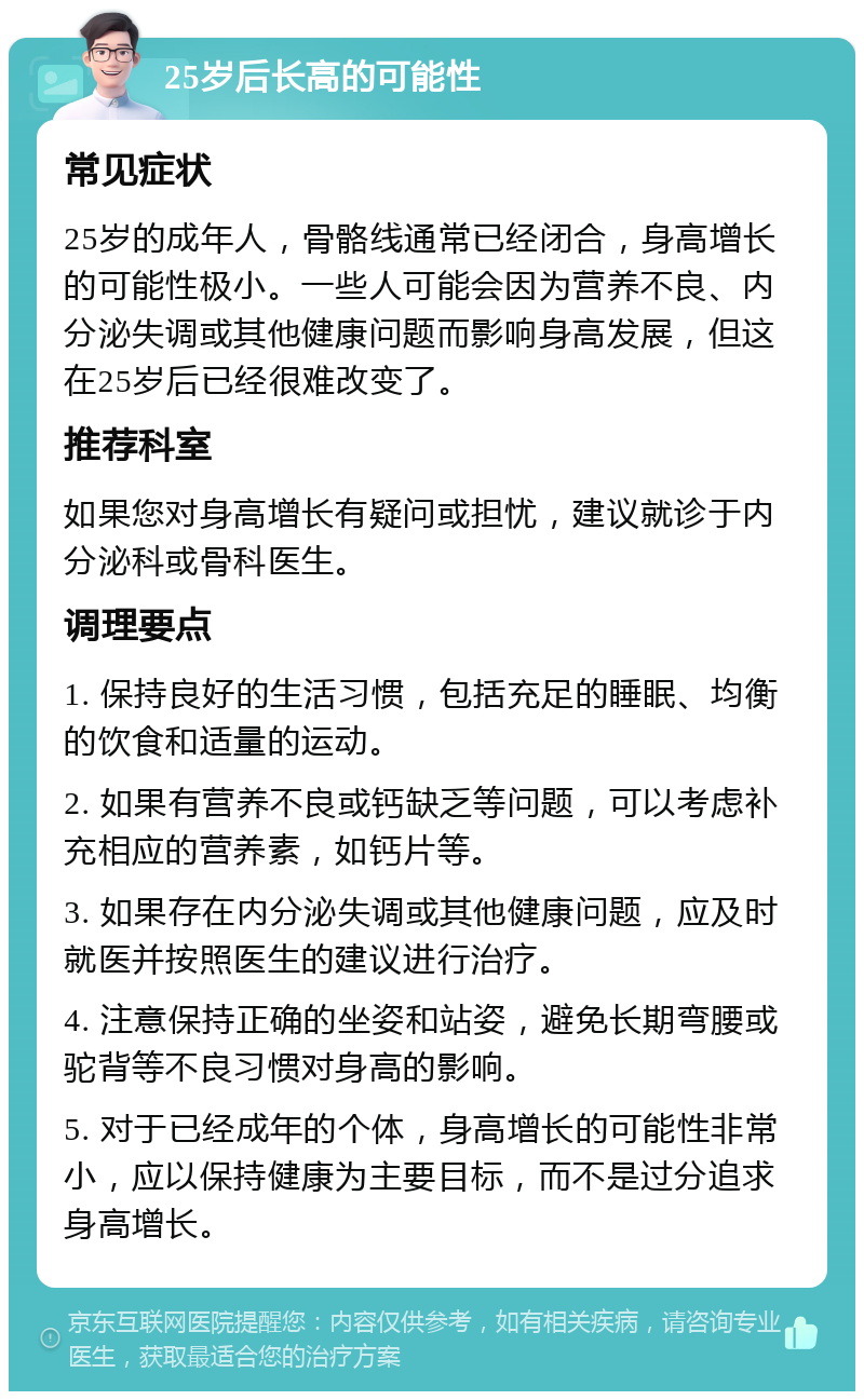 25岁后长高的可能性 常见症状 25岁的成年人，骨骼线通常已经闭合，身高增长的可能性极小。一些人可能会因为营养不良、内分泌失调或其他健康问题而影响身高发展，但这在25岁后已经很难改变了。 推荐科室 如果您对身高增长有疑问或担忧，建议就诊于内分泌科或骨科医生。 调理要点 1. 保持良好的生活习惯，包括充足的睡眠、均衡的饮食和适量的运动。 2. 如果有营养不良或钙缺乏等问题，可以考虑补充相应的营养素，如钙片等。 3. 如果存在内分泌失调或其他健康问题，应及时就医并按照医生的建议进行治疗。 4. 注意保持正确的坐姿和站姿，避免长期弯腰或驼背等不良习惯对身高的影响。 5. 对于已经成年的个体，身高增长的可能性非常小，应以保持健康为主要目标，而不是过分追求身高增长。