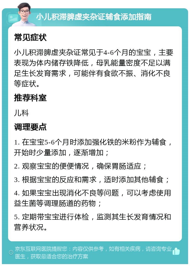 小儿积滞脾虚夹杂证辅食添加指南 常见症状 小儿积滞脾虚夹杂证常见于4-6个月的宝宝，主要表现为体内储存铁降低，母乳能量密度不足以满足生长发育需求，可能伴有食欲不振、消化不良等症状。 推荐科室 儿科 调理要点 1. 在宝宝5-6个月时添加强化铁的米粉作为辅食，开始时少量添加，逐渐增加； 2. 观察宝宝的便便情况，确保胃肠适应； 3. 根据宝宝的反应和需求，适时添加其他辅食； 4. 如果宝宝出现消化不良等问题，可以考虑使用益生菌等调理肠道的药物； 5. 定期带宝宝进行体检，监测其生长发育情况和营养状况。