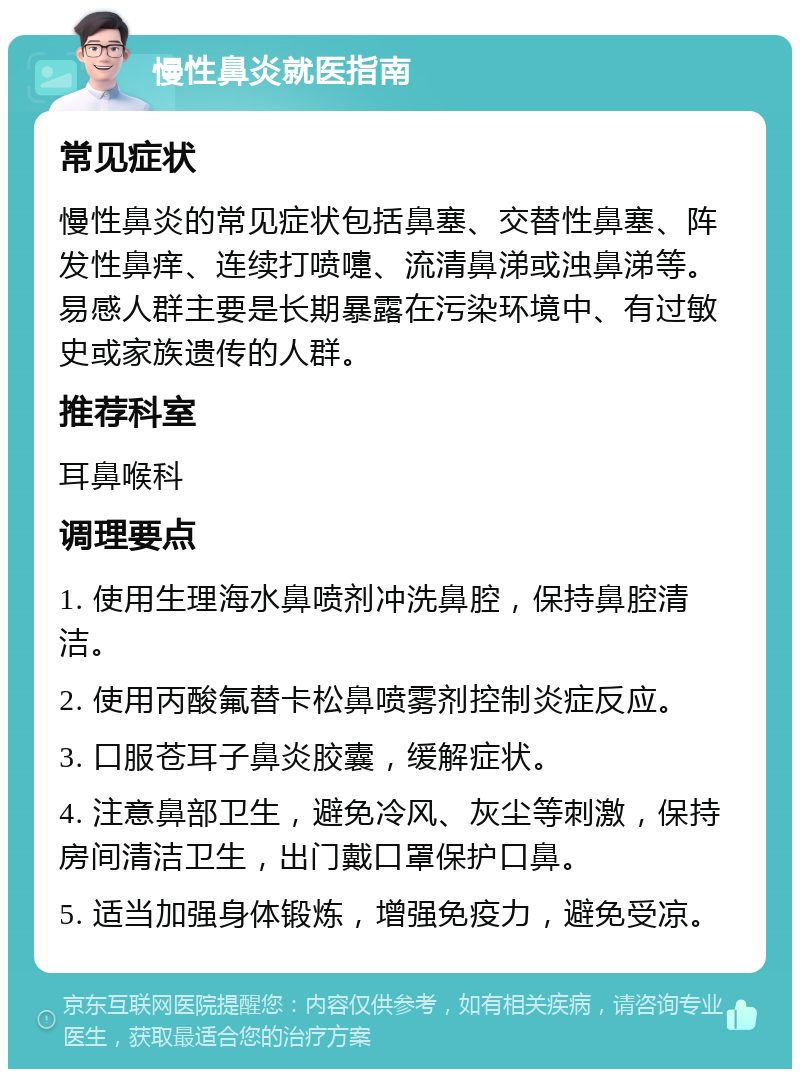 慢性鼻炎就医指南 常见症状 慢性鼻炎的常见症状包括鼻塞、交替性鼻塞、阵发性鼻痒、连续打喷嚏、流清鼻涕或浊鼻涕等。易感人群主要是长期暴露在污染环境中、有过敏史或家族遗传的人群。 推荐科室 耳鼻喉科 调理要点 1. 使用生理海水鼻喷剂冲洗鼻腔，保持鼻腔清洁。 2. 使用丙酸氟替卡松鼻喷雾剂控制炎症反应。 3. 口服苍耳子鼻炎胶囊，缓解症状。 4. 注意鼻部卫生，避免冷风、灰尘等刺激，保持房间清洁卫生，出门戴口罩保护口鼻。 5. 适当加强身体锻炼，增强免疫力，避免受凉。