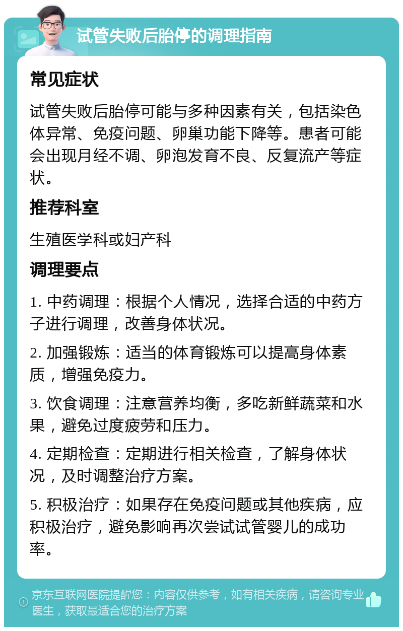 试管失败后胎停的调理指南 常见症状 试管失败后胎停可能与多种因素有关，包括染色体异常、免疫问题、卵巢功能下降等。患者可能会出现月经不调、卵泡发育不良、反复流产等症状。 推荐科室 生殖医学科或妇产科 调理要点 1. 中药调理：根据个人情况，选择合适的中药方子进行调理，改善身体状况。 2. 加强锻炼：适当的体育锻炼可以提高身体素质，增强免疫力。 3. 饮食调理：注意营养均衡，多吃新鲜蔬菜和水果，避免过度疲劳和压力。 4. 定期检查：定期进行相关检查，了解身体状况，及时调整治疗方案。 5. 积极治疗：如果存在免疫问题或其他疾病，应积极治疗，避免影响再次尝试试管婴儿的成功率。