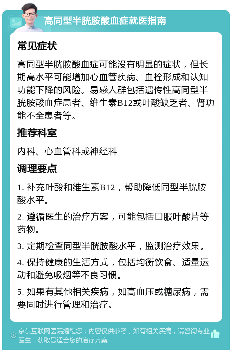 高同型半胱胺酸血症就医指南 常见症状 高同型半胱胺酸血症可能没有明显的症状，但长期高水平可能增加心血管疾病、血栓形成和认知功能下降的风险。易感人群包括遗传性高同型半胱胺酸血症患者、维生素B12或叶酸缺乏者、肾功能不全患者等。 推荐科室 内科、心血管科或神经科 调理要点 1. 补充叶酸和维生素B12，帮助降低同型半胱胺酸水平。 2. 遵循医生的治疗方案，可能包括口服叶酸片等药物。 3. 定期检查同型半胱胺酸水平，监测治疗效果。 4. 保持健康的生活方式，包括均衡饮食、适量运动和避免吸烟等不良习惯。 5. 如果有其他相关疾病，如高血压或糖尿病，需要同时进行管理和治疗。