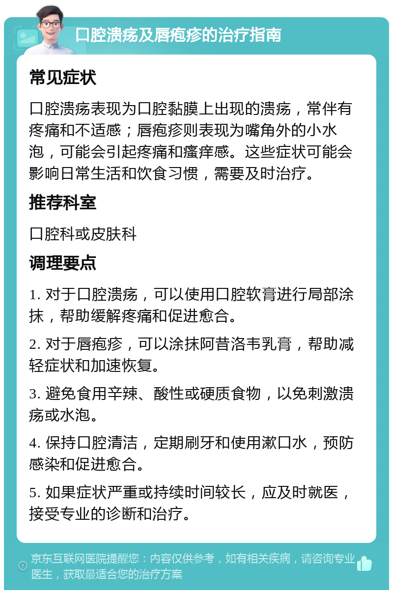 口腔溃疡及唇疱疹的治疗指南 常见症状 口腔溃疡表现为口腔黏膜上出现的溃疡，常伴有疼痛和不适感；唇疱疹则表现为嘴角外的小水泡，可能会引起疼痛和瘙痒感。这些症状可能会影响日常生活和饮食习惯，需要及时治疗。 推荐科室 口腔科或皮肤科 调理要点 1. 对于口腔溃疡，可以使用口腔软膏进行局部涂抹，帮助缓解疼痛和促进愈合。 2. 对于唇疱疹，可以涂抹阿昔洛韦乳膏，帮助减轻症状和加速恢复。 3. 避免食用辛辣、酸性或硬质食物，以免刺激溃疡或水泡。 4. 保持口腔清洁，定期刷牙和使用漱口水，预防感染和促进愈合。 5. 如果症状严重或持续时间较长，应及时就医，接受专业的诊断和治疗。