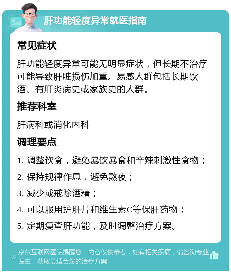 肝功能轻度异常就医指南 常见症状 肝功能轻度异常可能无明显症状，但长期不治疗可能导致肝脏损伤加重。易感人群包括长期饮酒、有肝炎病史或家族史的人群。 推荐科室 肝病科或消化内科 调理要点 1. 调整饮食，避免暴饮暴食和辛辣刺激性食物； 2. 保持规律作息，避免熬夜； 3. 减少或戒除酒精； 4. 可以服用护肝片和维生素C等保肝药物； 5. 定期复查肝功能，及时调整治疗方案。