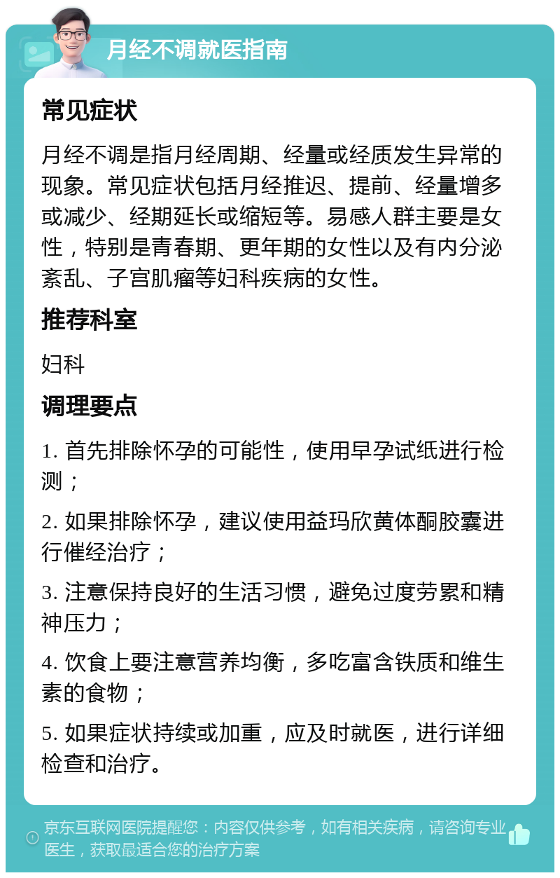 月经不调就医指南 常见症状 月经不调是指月经周期、经量或经质发生异常的现象。常见症状包括月经推迟、提前、经量增多或减少、经期延长或缩短等。易感人群主要是女性，特别是青春期、更年期的女性以及有内分泌紊乱、子宫肌瘤等妇科疾病的女性。 推荐科室 妇科 调理要点 1. 首先排除怀孕的可能性，使用早孕试纸进行检测； 2. 如果排除怀孕，建议使用益玛欣黄体酮胶囊进行催经治疗； 3. 注意保持良好的生活习惯，避免过度劳累和精神压力； 4. 饮食上要注意营养均衡，多吃富含铁质和维生素的食物； 5. 如果症状持续或加重，应及时就医，进行详细检查和治疗。