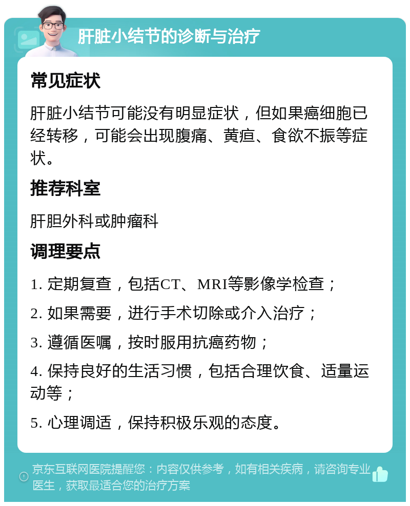 肝脏小结节的诊断与治疗 常见症状 肝脏小结节可能没有明显症状，但如果癌细胞已经转移，可能会出现腹痛、黄疸、食欲不振等症状。 推荐科室 肝胆外科或肿瘤科 调理要点 1. 定期复查，包括CT、MRI等影像学检查； 2. 如果需要，进行手术切除或介入治疗； 3. 遵循医嘱，按时服用抗癌药物； 4. 保持良好的生活习惯，包括合理饮食、适量运动等； 5. 心理调适，保持积极乐观的态度。